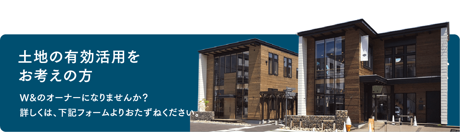 土地の有効活用をお考えの方 W＆のオーナーになりませんか？ 詳しくは、下記フォームよりおたずねください。